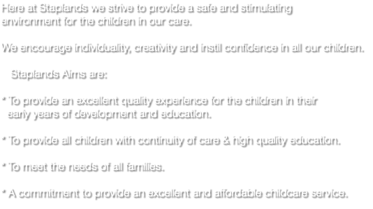 Here at Staplands we strive to provide a safe and stimulating environment for the children in our care. We encourage individuality, creativity and instil confidence in all our children. Staplands Aims are: * To provide an excellent quality experience for the children in their early years of development and education. * To provide all children with continuity of care & high quality education. * To meet the needs of all families. * A commitment to provide an excellent and affordable childcare service.