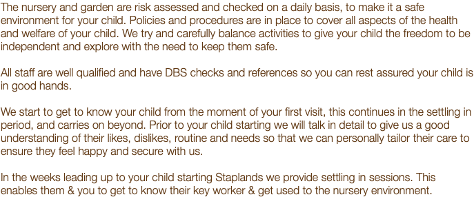 The nursery and garden are risk assessed and checked on a daily basis, to make it a safe environment for your child. Policies and procedures are in place to cover all aspects of the health and welfare of your child. We try and carefully balance activities to give your child the freedom to be independent and explore with the need to keep them safe. All staff are well qualified and have DBS checks and references so you can rest assured your child is in good hands. We start to get to know your child from the moment of your first visit, this continues in the settling in period, and carries on beyond. Prior to your child starting we will talk in detail to give us a good understanding of their likes, dislikes, routine and needs so that we can personally tailor their care to ensure they feel happy and secure with us. In the weeks leading up to your child starting Staplands we provide settling in sessions. This enables them & you to get to know their key worker & get used to the nursery environment.